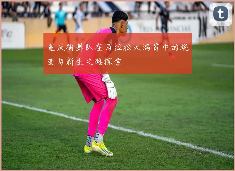 重庆街舞队在马拉松大满贯中的蜕变与新生之路探索