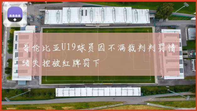 哥伦比亚U19球员因不满裁判判罚情绪失控被红牌罚下