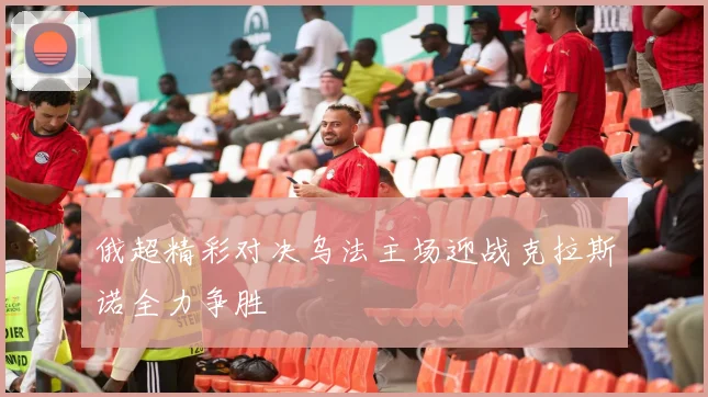 俄超精彩对决乌法主场迎战克拉斯诺全力争胜