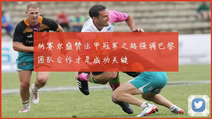 纳赛尔盛赞法甲冠军之路强调巴黎团队合作才是成功关键
