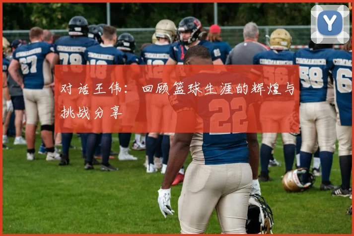 对话王伟：回顾篮球生涯的辉煌与挑战分享