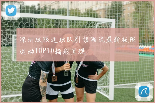 深圳极限运动队引领潮流最新极限运动TOP10精彩呈现