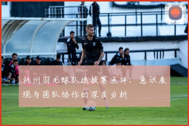 杭州羽毛球队选拔赛点评：意识表现与团队协作的深度分析