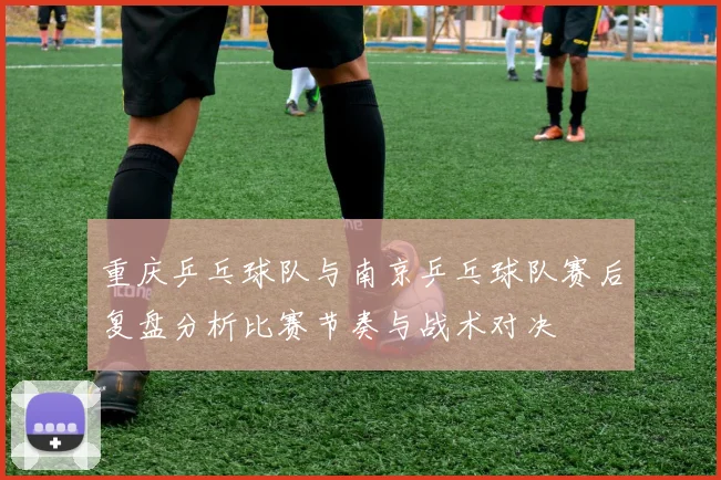 重庆乒乓球队与南京乒乓球队赛后复盘分析比赛节奏与战术对决