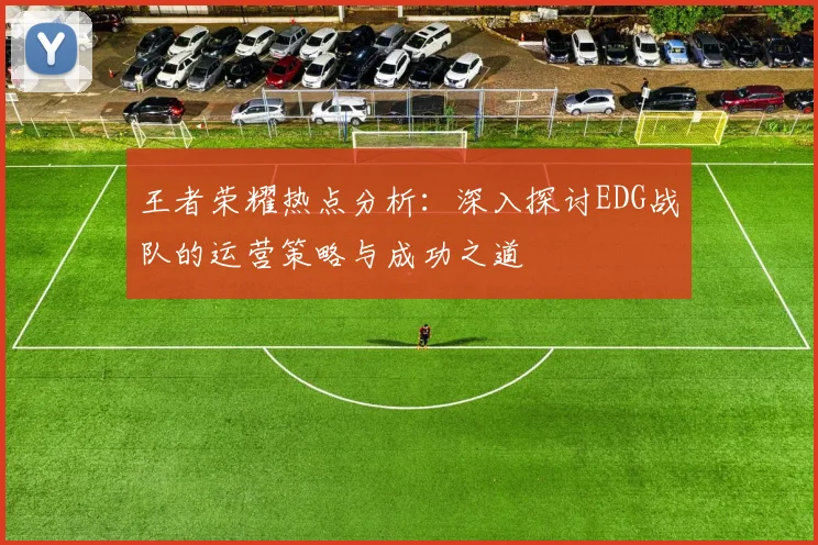 王者荣耀热点分析：深入探讨EDG战队的运营策略与成功之道